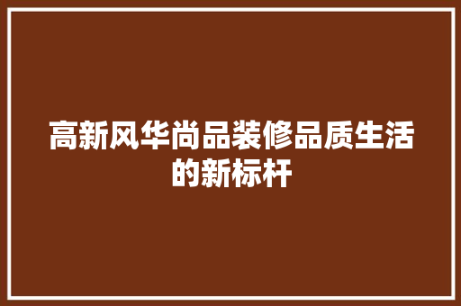 高新风华尚品装修品质生活的新标杆