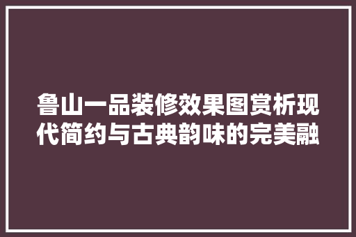 鲁山一品装修效果图赏析现代简约与古典韵味的完美融合