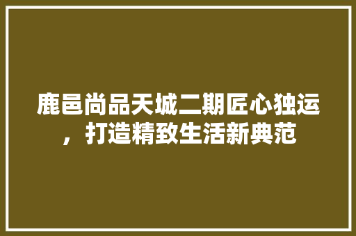 鹿邑尚品天城二期匠心独运，打造精致生活新典范