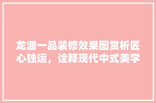龙源一品装修效果图赏析匠心独运，诠释现代中式美学 中式风格装饰