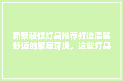 新家装修灯具推荐打造温馨舒适的家居环境，这些灯具不容错过！