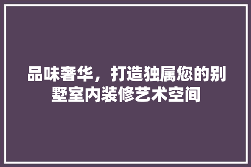 品味奢华，打造独属您的别墅室内装修艺术空间