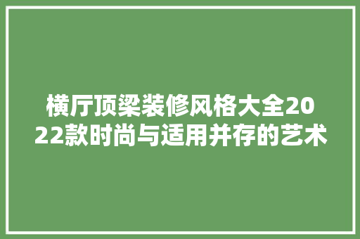 横厅顶梁装修风格大全2022款时尚与适用并存的艺术盛宴