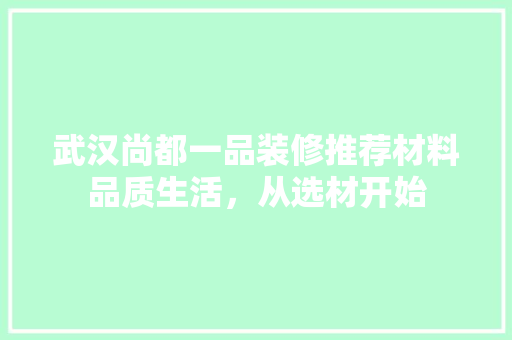 武汉尚都一品装修推荐材料品质生活，从选材开始