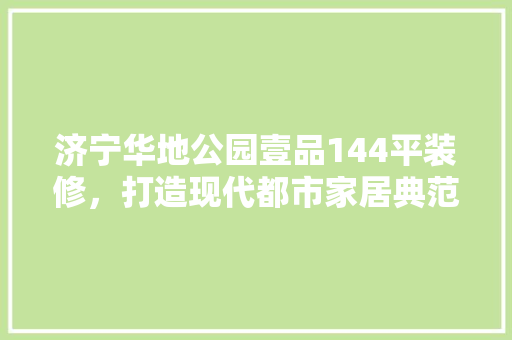 济宁华地公园壹品144平装修，打造现代都市家居典范