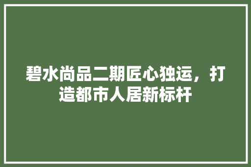 碧水尚品二期匠心独运，打造都市人居新标杆