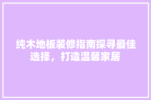 纯木地板装修指南探寻最佳选择，打造温馨家居