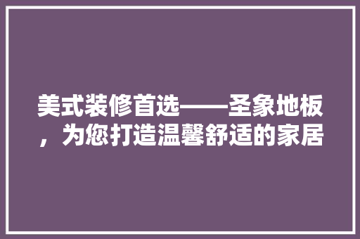 美式装修首选——圣象地板，为您打造温馨舒适的家居空间