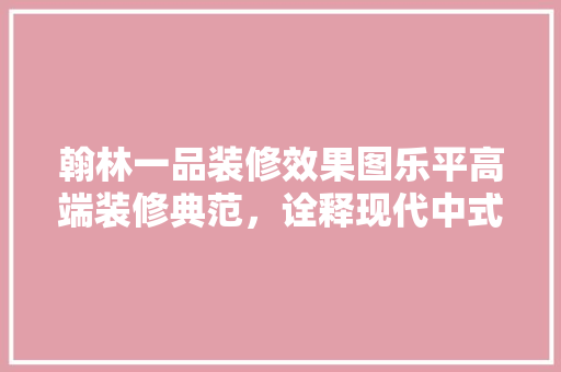 翰林一品装修效果图乐平高端装修典范，诠释现代中式美学