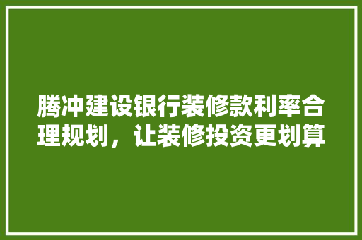 腾冲建设银行装修款利率合理规划，让装修投资更划算