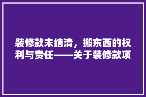 装修款未结清，搬东西的权利与责任——关于装修款项纠纷的思考