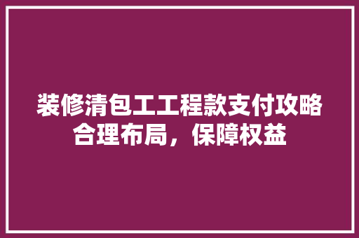装修清包工工程款支付攻略合理布局，保障权益