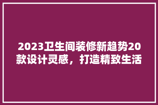 2023卫生间装修新趋势20款设计灵感，打造精致生活空间
