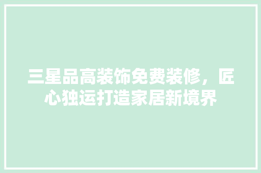 三星品高装饰免费装修，匠心独运打造家居新境界
