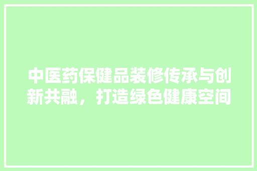 中医药保健品装修传承与创新共融，打造绿色健康空间