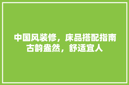 中国风装修，床品搭配指南古韵盎然，舒适宜人