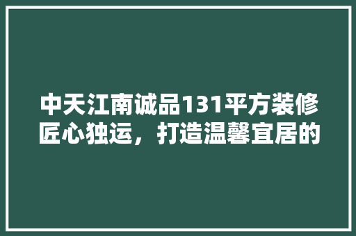 中天江南诚品131平方装修匠心独运，打造温馨宜居的现代空间