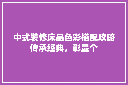 中式装修床品色彩搭配攻略传承经典，彰显个