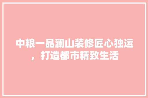 中粮一品澜山装修匠心独运，打造都市精致生活
