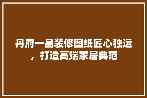 丹府一品装修图纸匠心独运，打造高端家居典范