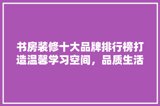 书房装修十大品牌排行榜打造温馨学习空间，品质生活由此开始