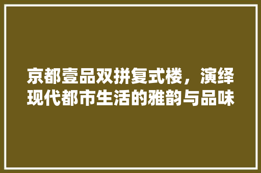 京都壹品双拼复式楼，演绎现代都市生活的雅韵与品味