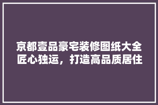 京都壹品豪宅装修图纸大全匠心独运，打造高品质居住空间