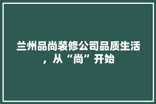 兰州品尚装修公司品质生活，从“尚”开始