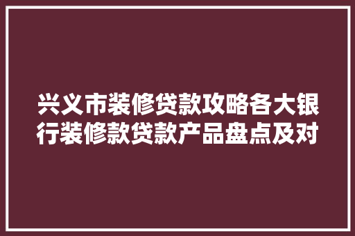 兴义市装修贷款攻略各大银行装修款贷款产品盘点及对比