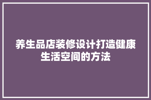 养生品店装修设计打造健康生活空间的方法
