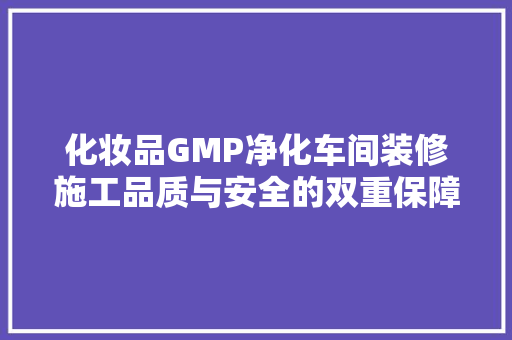 化妆品GMP净化车间装修施工品质与安全的双重保障