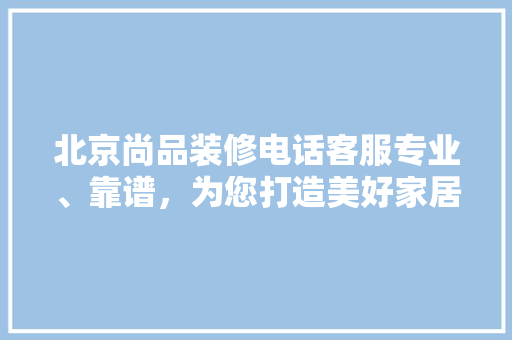 北京尚品装修电话客服专业、靠谱，为您打造美好家居生活