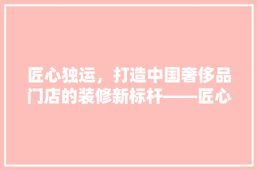匠心独运，打造中国奢侈品门店的装修新标杆——匠心之选