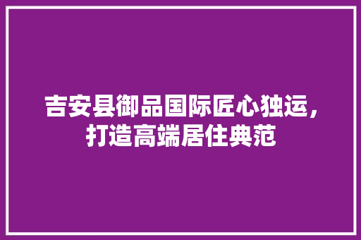 吉安县御品国际匠心独运，打造高端居住典范