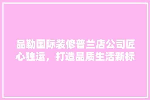 品勒国际装修普兰店公司匠心独运，打造品质生活新标杆