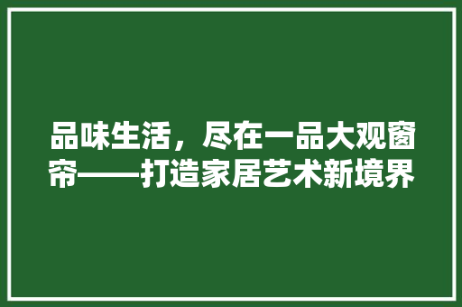 品味生活，尽在一品大观窗帘——打造家居艺术新境界