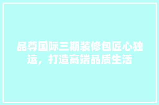 品尊国际三期装修包匠心独运，打造高端品质生活