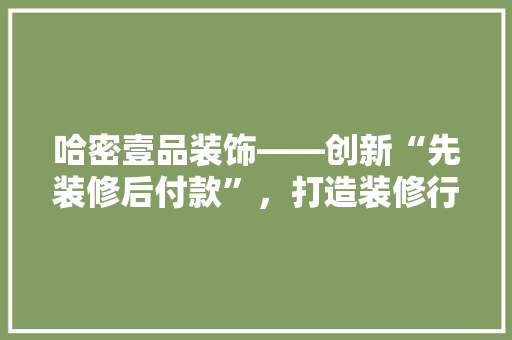 哈密壹品装饰——创新“先装修后付款”，打造装修行业新标杆