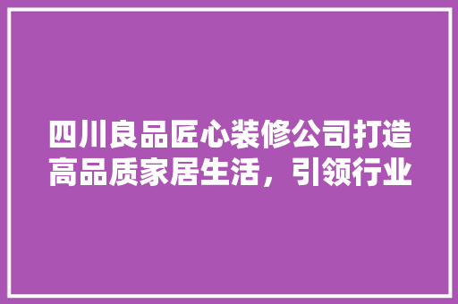 四川良品匠心装修公司打造高品质家居生活，引领行业新风尚