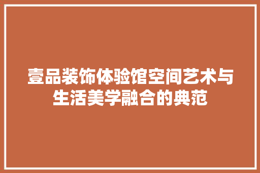 壹品装饰体验馆空间艺术与生活美学融合的典范