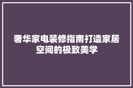 奢华家电装修指南打造家居空间的极致美学