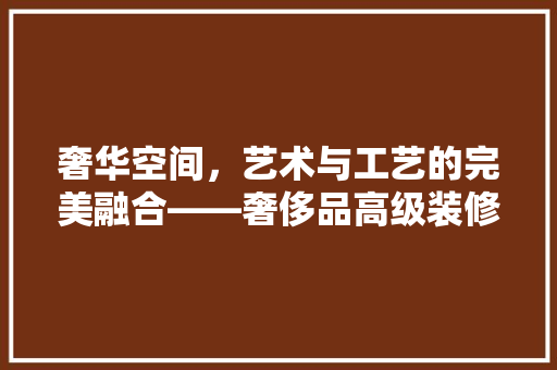 奢华空间，艺术与工艺的完美融合——奢侈品高级装修的奥秘