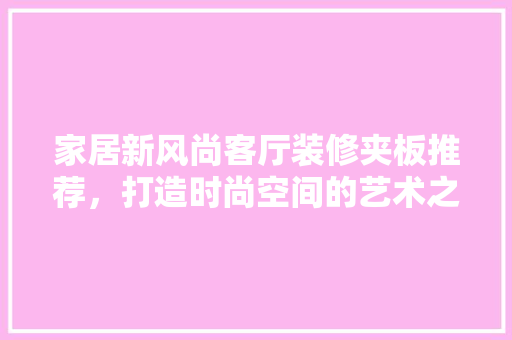 家居新风尚客厅装修夹板推荐，打造时尚空间的艺术之选