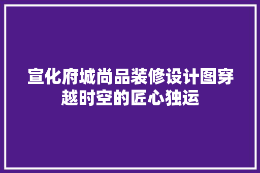 宣化府城尚品装修设计图穿越时空的匠心独运