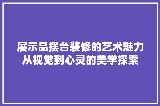 展示品摆台装修的艺术魅力从视觉到心灵的美学探索