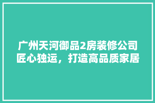 广州天河御品2房装修公司匠心独运，打造高品质家居空间