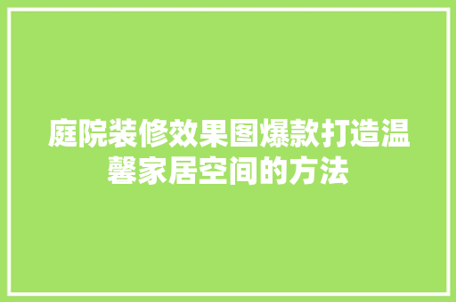 庭院装修效果图爆款打造温馨家居空间的方法