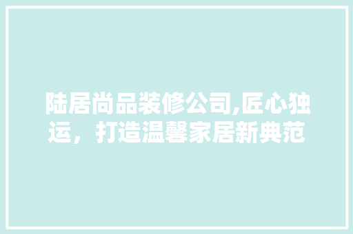 陆居尚品装修公司,匠心独运，打造温馨家居新典范 软装设计