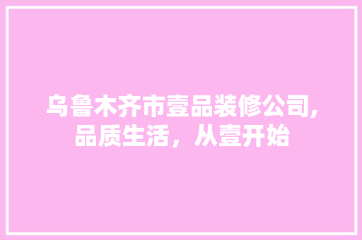 乌鲁木齐市壹品装修公司,品质生活，从壹开始 家居装修