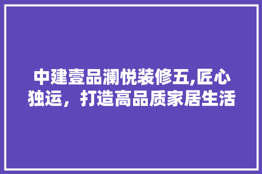 中建壹品澜悦装修五,匠心独运，打造高品质家居生活 木雕艺术
